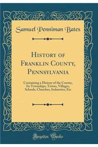 History of Franklin County, Pennsylvania: Containing a History of the County, Its Townships, Towns, Villages, Schools, Churches, Industries, Etc (Classic Reprint)