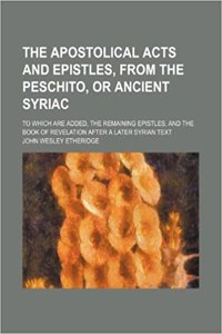The Apostolical Acts and Epistles, from the Peschito, or Ancient Syriac; To Which Are Added, the Remaining Epistles, and the Book of Revelation After a Later Syrian Text