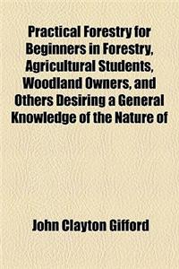 Practical Forestry for Beginners in Forestry, Agricultural Students, Woodland Owners, and Others Desiring a General Knowledge of the Nature of