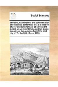 The tryal, examination, and condemnation of occasional conformity, etc. at a session of oyer and terminer held at Troynovant. Before Mr. Justice Upright, and Mr. Baron Integrity. At the common-hall of the said city on T-- the 26th of J--y, 1703.