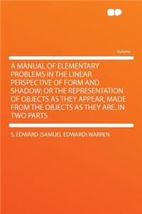 A Manual of Elementary Problems in the Linear Perspective of Form and Shadow; Or the Representation of Objects as They Appear, Made from the Objects as They Are. in Two Parts