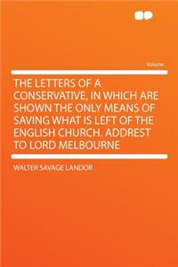 The Letters of a Conservative, in Which Are Shown the Only Means of Saving What Is Left of the English Church. Addrest to Lord Melbourne