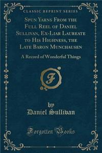 Spun Yarns from the Full Reel of Daniel Sullivan, Ex-Liar Laureate to His Highness, the Late Baron Munchausen: A Record of Wonderful Things (Classic Reprint)