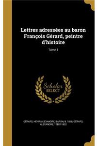 Lettres adressées au baron François Gérard, peintre d'histoire; Tome 1