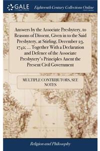 Answers by the Associate Presbytery, to Reasons of Dissent, Given in to the Said Presbytery, at Stirling, December 23, 1742; ... Together with a Declaration and Defence of the Associate Presbytery's Principles Anent the Present Civil Government