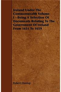 Ireland Under the Commonwealth Volume I - Being a Selection of Documents Relating to the Government of Ireland from 1651 to 1659