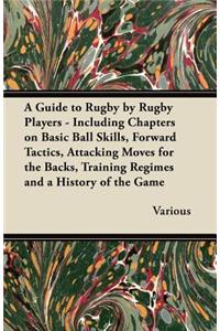Guide to Rugby by Rugby Players - Including Chapters on Basic Ball Skills, Forward Tactics, Attacking Moves for the Backs, Training Regimes and a History of the Game