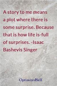 A story to me means a plot where there is some surprise. Because that is how life is-full of surprises. -Isaac Bashevis Singer
