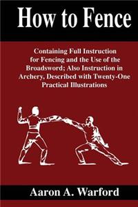 How to Fence: How to Fence Containing Full Instruction for Fencing and the Use of the Broadsword; Also Instruction in Archery, Described with Twenty-One Practical Illustrations