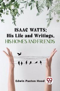 Isaac Watts;His Life And Writings,His Homes And Friends Edwin Paxton Hood