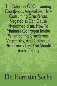 Dangers Of Consuming Cruciferous Vegetables, How Consuming Cruciferous Vegetables Can Cause Hypothyroidism, How To Minimize Goitrogen Intake When Eating Cruciferous Vegetables, And Goitrogen Rich Foods That You Should Avoid Eating