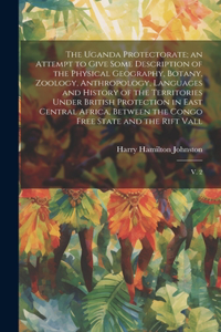 Uganda Protectorate; an Attempt to Give Some Description of the Physical Geography, Botany, Zoology, Anthropology, Languages and History of the Territories Under British Protection in East Central Africa, Between the Congo Free State and the Rift V