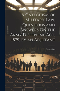 Catechism of Military Law, Questions and Answers On the Army Discipline Act, 1879, by an Adjutant