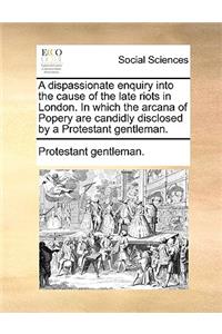 A Dispassionate Enquiry Into the Cause of the Late Riots in London. in Which the Arcana of Popery Are Candidly Disclosed by a Protestant Gentleman.