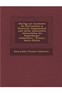 Beitrage Zur Geschichte Der Reformation in Osterreich. Hauptsachlich Nach Bisher Unbenutzten Aktenstucken Des Regensburger Stadtarchivs - Primary Sour