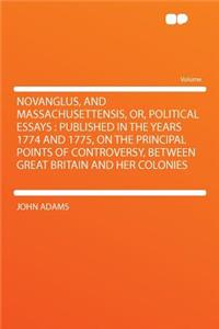 Novanglus, and Massachusettensis, Or, Political Essays: Published in the Years 1774 and 1775, on the Principal Points of Controversy, Between Great Britain and Her Colonies