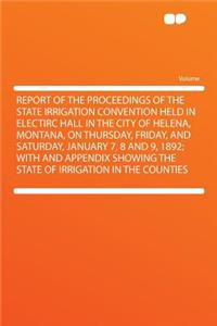 Report of the Proceedings of the State Irrigation Convention Held in Electirc Hall in the City of Helena, Montana, on Thursday, Friday, and Saturday, January 7, 8 and 9, 1892; With and Appendix Showing the State of Irrigation in the Counties