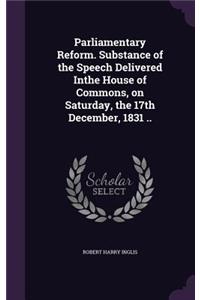 Parliamentary Reform. Substance of the Speech Delivered Inthe House of Commons, on Saturday, the 17th December, 1831 ..