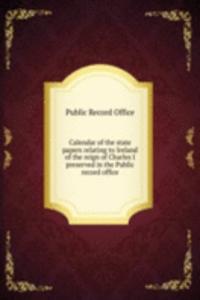 Calendar of the state papers relating to Ireland of the reign of Charles I preserved in the Public record office