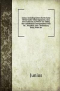 Junius: Including Letters by the Same Writer Under Other Signatures, Now First Collected. to Which Are Added, His Confidential Correspondence with Mr. . Woodfall. with a Preliminary Essay, Notes &c.