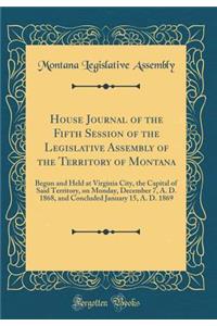 House Journal of the Fifth Session of the Legislative Assembly of the Territory of Montana: Begun and Held at Virginia City, the Capital of Said Territory, on Monday, December 7, A. D. 1868, and Concluded January 15, A. D. 1869 (Classic Reprint)