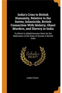 India's Cries to British Humanity, Relative to the Suttee, Infanticide, British Connection with Idolatry, Ghaut Murders, and Slavery in India: To Which Is Added Humane Hints for the Melioration of the State of Society in British India