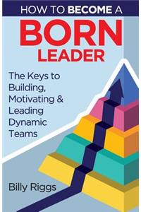How to Become a Born Leader: Keys to Building, Motivating, and Leading Dynamic Teams
