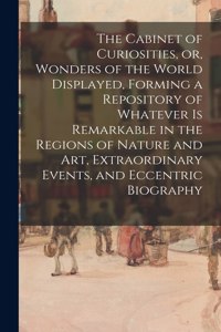 Cabinet of Curiosities, or, Wonders of the World Displayed, Forming a Repository of Whatever is Remarkable in the Regions of Nature and Art, Extraordinary Events, and Eccentric Biography
