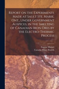 Report on the Experiments Made at Sault Ste. Marie, Ont., Under Government Auspices, in the Smelting of Canadian Iron Ores by the Electro-thermic Process [microform]