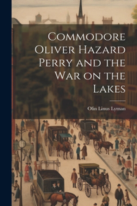 Commodore Oliver Hazard Perry and the war on the Lakes