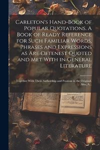 Carleton's Hand-book of Popular Quotations. A Book of Ready Reference for Such Familiar Words, Phrases and Expressions as Are Oftenest Quoted and Met With in General Literature; Together With Their Authorship and Position in the Original. Also, A..