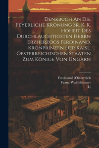 Denkbuch An Die Feyerliche Krönung Sr. K. K. Hoheit Des Durchlauchtigsten Herrn Erzherzogs Ferdinand, Kronprinzen Der Kaisl. Oesterreichischen Staaten Zum Könige Von Ungarn