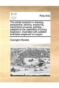 The Artists Assistant in Drawing, Perspective, Etching, Engraving, Mezzotinto-Scraping, Painting ... Adapted to the Capacities of Young Beginners. Illustrated with Suitable Examples Engraved on Copper.