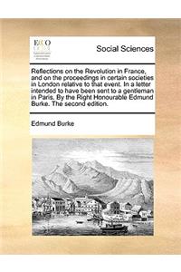 Reflections on the Revolution in France, and on the Proceedings in Certain Societies in London Relative to That Event. in a Letter Intended to Have Been Sent to a Gentleman in Paris. by the Right Honourable Edmund Burke. the Second Edition.