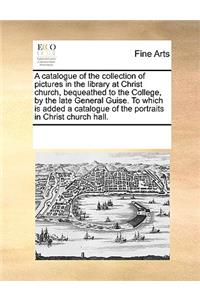 Catalogue of the Collection of Pictures in the Library at Christ Church, Bequeathed to the College, by the Late General Guise. to Which Is Added a Catalogue of the Portraits in Christ Church Hall.