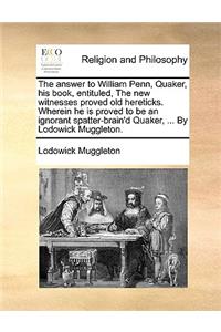 The Answer to William Penn, Quaker, His Book, Entituled, the New Witnesses Proved Old Hereticks. Wherein He Is Proved to Be an Ignorant Spatter-Brain'd Quaker, ... by Lodowick Muggleton.