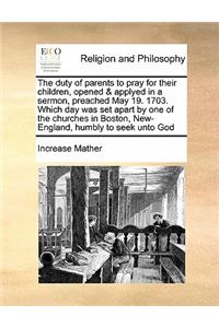 The duty of parents to pray for their children, opened & applyed in a sermon, preached May 19. 1703. Which day was set apart by one of the churches in Boston, New-England, humbly to seek unto God