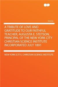 A Tribute of Love and Gratitude to Our Faithful Teacher, Augusta E. Stetson, Principal of the New York City Christian Science Institute Incorporated July 1891