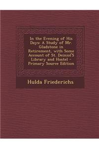 In the Evening of His Days: A Study of Mr. Gladstone in Retirement, with Some Account of St. Deiniol's Library and Hostel