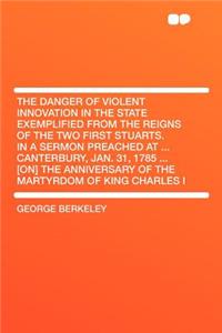 The Danger of Violent Innovation in the State Exemplified from the Reigns of the Two First Stuarts. in a Sermon Preached at ... Canterbury, Jan. 31, 1785 ... [on] the Anniversary of the Martyrdom of King Charles I