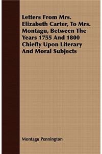Letters from Mrs. Elizabeth Carter, to Mrs. Montagu, Between the Years 1755 and 1800 Chiefly Upon Literary and Moral Subjects