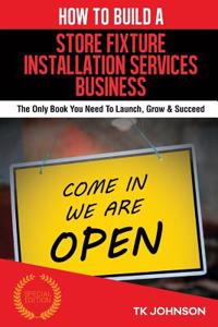 How to Build a Store Fixture Installation Services Business (Special Edition): The Only Book You Need to Launch, Grow & Succeed