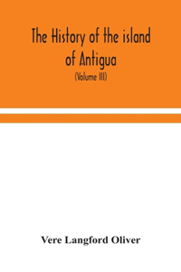 history of the island of Antigua, one of the Leeward Caribbees in the West Indies, from the first settlement in 1635 to the present time (Volume III)