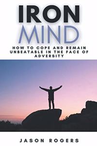 Iron Mind: How to Cope and Remain Unbeatable in the Face of Adversity A Step-By-Step Guide to Facing Life's Challenges