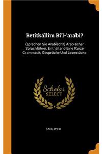 Betitkállim Bi'l-'arabi?: (sprechen Sie Arabisch?) Arabischer Sprachführer, Enthaltend Eine Kurze Grammatik, Gespräche Und Lesestücke