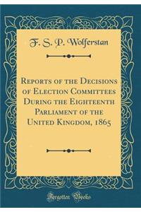 Reports of the Decisions of Election Committees During the Eighteenth Parliament of the United Kingdom, 1865 (Classic Reprint)