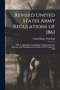 Revised United States Army Regulations of 1861: With an Appendix Containing the Changes and Laws Affecting Army Regulations and Articles of War to June 25, 1863