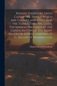 Render Therefore Unto Caesar the Things Which Are Caesar's and Unto God the Things That Are God's. The Sermon Preached at the Consecration of the Right Reverend Alfred Harding, D. D., Bishop of Washington