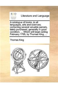 A catalogue of books, in all languages, arts and sciences; containing several valuable parcels, lately purchased, generally in good condition, ... Which will begin selling February 1785, by Thomas King, ...