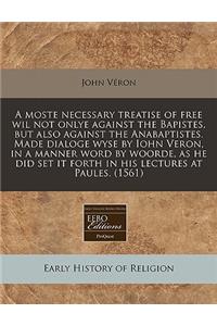 A Moste Necessary Treatise of Free Wil Not Onlye Against the Bapistes, But Also Against the Anabaptistes. Made Dialoge Wyse by Iohn Veron, in a Manner Word by Woorde, as He Did Set It Forth in His Lectures at Paules. (1561)